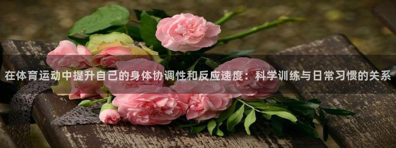 三亿体育：在体育运动中提升自己的身体协调性和反应速度：科学训练与日常习惯的关系